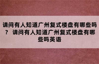 请问有人知道广州复式楼盘有哪些吗？ 请问有人知道广州复式楼盘有哪些吗英语